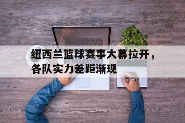 爱游戏tv-纽西兰篮球赛事大幕拉开，各队实力差距渐现的简单介绍
